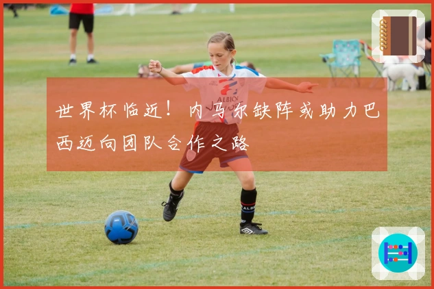世界杯临近！内马尔缺阵或助力巴西迈向团队合作之路