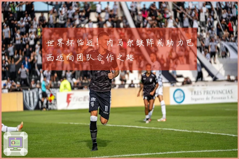 世界杯临近!内马尔缺阵或助力巴西迈向团队合作之路
